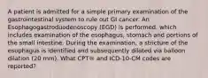 A patient is admitted for a simple primary examination of the gastrointestinal system to rule out GI cancer. An Esophagogastroduodenoscopy (EGD) is performed, which includes examination of the esophagus, stomach and portions of the small intestine. During the examination, a stricture of the esophagus is identified and subsequently dilated via balloon dilation (20 mm). What CPT® and ICD-10-CM codes are reported?