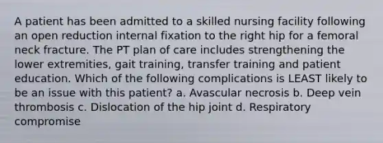 A patient has been admitted to a skilled nursing facility following an open reduction internal fixation to the right hip for a femoral neck fracture. The PT plan of care includes strengthening the lower extremities, gait training, transfer training and patient education. Which of the following complications is LEAST likely to be an issue with this patient? a. Avascular necrosis b. Deep vein thrombosis c. Dislocation of the hip joint d. Respiratory compromise