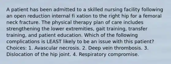 A patient has been admitted to a skilled nursing facility following an open reduction internal fi xation to the right hip for a femoral neck fracture. The physical therapy plan of care includes strengthening the lower extremities, gait training, transfer training, and patient education. Which of the following complications is LEAST likely to be an issue with this patient? Choices: 1. Avascular necrosis. 2. Deep vein thrombosis. 3. Dislocation of the hip joint. 4. Respiratory compromise.