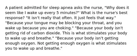 A patient admitted for sleep apnea asks the nurse, "Why does it seem like I wake up every 5 minutes?" What is the nurse's best response? "It isn't really that often. It just feels that way." "Because your tongue may be blocking your throat, and you wake up because you are choking." "Because your body isn't getting rid of carbon dioxide. This is what stimulates your body to wake up and breathe." "Because your body isn't getting enough oxygen. Not getting enough oxygen is what stimulates you to wake up and breathe."