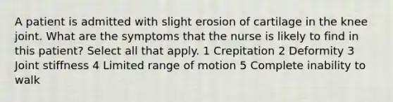 A patient is admitted with slight erosion of cartilage in the knee joint. What are the symptoms that the nurse is likely to find in this patient? Select all that apply. 1 Crepitation 2 Deformity 3 Joint stiffness 4 Limited range of motion 5 Complete inability to walk