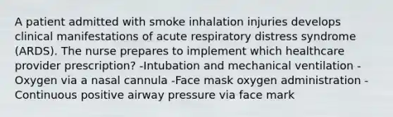 A patient admitted with smoke inhalation injuries develops clinical manifestations of acute respiratory distress syndrome (ARDS). The nurse prepares to implement which healthcare provider prescription? -Intubation and mechanical ventilation -Oxygen via a nasal cannula -Face mask oxygen administration -Continuous positive airway pressure via face mark