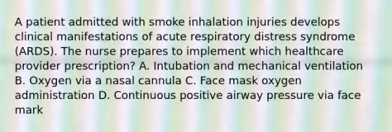 A patient admitted with smoke inhalation injuries develops clinical manifestations of acute respiratory distress syndrome (ARDS). The nurse prepares to implement which healthcare provider prescription? A. Intubation and mechanical ventilation B. Oxygen via a nasal cannula C. Face mask oxygen administration D. Continuous positive airway pressure via face mark