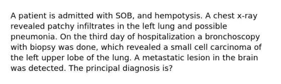 A patient is admitted with SOB, and hempotysis. A chest x-ray revealed patchy infiltrates in the left lung and possible pneumonia. On the third day of hospitalization a bronchoscopy with biopsy was done, which revealed a small cell carcinoma of the left upper lobe of the lung. A metastatic lesion in the brain was detected. The principal diagnosis is?