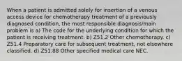 When a patient is admitted solely for insertion of a venous access device for chemotherapy treatment of a previously diagnosed condition, the most responsible diagnosis/main problem is a) The code for the underlying condition for which the patient is receiving treatment. b) Z51.2 Other chemotherapy. c) Z51.4 Preparatory care for subsequent treatment, not elsewhere classified. d) Z51.88 Other specified medical care NEC.