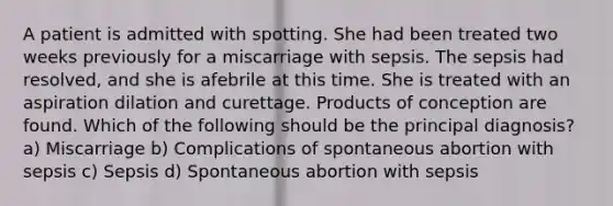 A patient is admitted with spotting. She had been treated two weeks previously for a miscarriage with sepsis. The sepsis had resolved, and she is afebrile at this time. She is treated with an aspiration dilation and curettage. Products of conception are found. Which of the following should be the principal diagnosis? a) Miscarriage b) Complications of spontaneous abortion with sepsis c) Sepsis d) Spontaneous abortion with sepsis