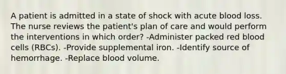 A patient is admitted in a state of shock with acute blood loss. The nurse reviews the patient's plan of care and would perform the interventions in which order? -Administer packed red blood cells (RBCs). -Provide supplemental iron. -Identify source of hemorrhage. -Replace blood volume.