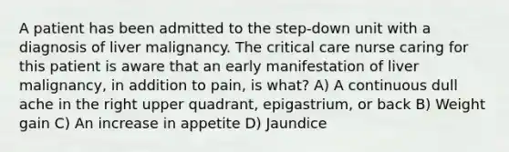 A patient has been admitted to the step-down unit with a diagnosis of liver malignancy. The critical care nurse caring for this patient is aware that an early manifestation of liver malignancy, in addition to pain, is what? A) A continuous dull ache in the right upper quadrant, epigastrium, or back B) Weight gain C) An increase in appetite D) Jaundice