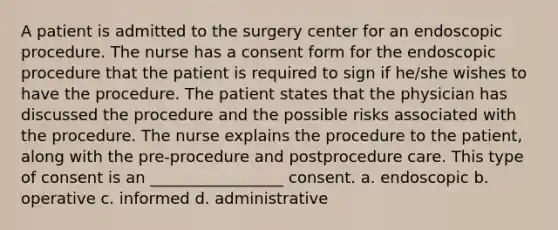 A patient is admitted to the surgery center for an endoscopic procedure. The nurse has a consent form for the endoscopic procedure that the patient is required to sign if he/she wishes to have the procedure. The patient states that the physician has discussed the procedure and the possible risks associated with the procedure. The nurse explains the procedure to the patient, along with the pre-procedure and postprocedure care. This type of consent is an _________________ consent. a. endoscopic b. operative c. informed d. administrative