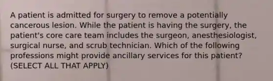 A patient is admitted for surgery to remove a potentially cancerous lesion. While the patient is having the surgery, the patient's core care team includes the surgeon, anesthesiologist, surgical nurse, and scrub technician. Which of the following professions might provide ancillary services for this patient? (SELECT ALL THAT APPLY)