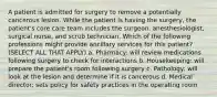 A patient is admitted for surgery to remove a potentially cancerous lesion. While the patient is having the surgery, the patient's core care team includes the surgeon, anesthesiologist, surgical nurse, and scrub technician. Which of the following professions might provide ancillary services for this patient? (SELECT ALL THAT APPLY) a. Pharmacy: will review medications following surgery to check for interactions b. Housekeeping: will prepare the patient's room following surgery c. Pathology: will look at the lesion and determine if it is cancerous d. Medical director: sets policy for safety practices in the operating room