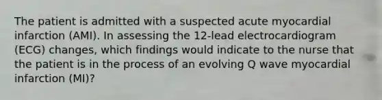 The patient is admitted with a suspected acute myocardial infarction (AMI). In assessing the 12-lead electrocardiogram (ECG) changes, which findings would indicate to the nurse that the patient is in the process of an evolving Q wave myocardial infarction (MI)?
