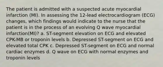 The patient is admitted with a suspected acute myocardial infarction (MI). In assessing the 12-lead electrocardiogram (ECG) changes, which findings would indicate to the nurse that the patient is in the process of an evolving Q wave myocardial infarction(MI)? a. ST-segment elevation on ECG and elevated CPK-MB or troponin levels b. Depressed ST-segment on ECG and elevated total CPK c. Depressed ST-segment on ECG and normal cardiac enzymes d. Q wave on ECG with normal enzymes and troponin levels