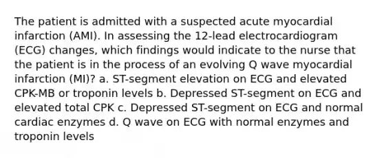 The patient is admitted with a suspected acute myocardial infarction (AMI). In assessing the 12-lead electrocardiogram (ECG) changes, which findings would indicate to the nurse that the patient is in the process of an evolving Q wave myocardial infarction (MI)? a. ST-segment elevation on ECG and elevated CPK-MB or troponin levels b. Depressed ST-segment on ECG and elevated total CPK c. Depressed ST-segment on ECG and normal cardiac enzymes d. Q wave on ECG with normal enzymes and troponin levels