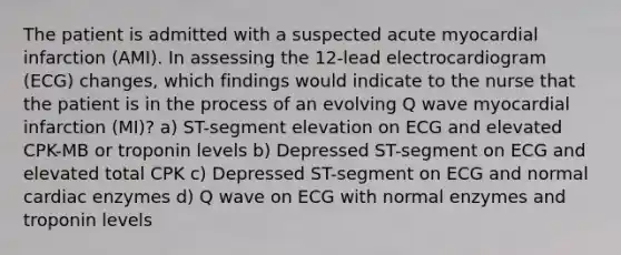 The patient is admitted with a suspected acute myocardial infarction (AMI). In assessing the 12-lead electrocardiogram (ECG) changes, which findings would indicate to the nurse that the patient is in the process of an evolving Q wave myocardial infarction (MI)? a) ST-segment elevation on ECG and elevated CPK-MB or troponin levels b) Depressed ST-segment on ECG and elevated total CPK c) Depressed ST-segment on ECG and normal cardiac enzymes d) Q wave on ECG with normal enzymes and troponin levels