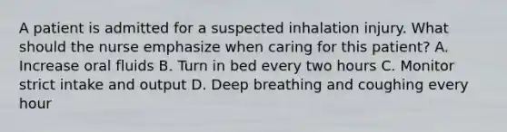 A patient is admitted for a suspected inhalation injury. What should the nurse emphasize when caring for this patient? A. Increase oral fluids B. Turn in bed every two hours C. Monitor strict intake and output D. Deep breathing and coughing every hour