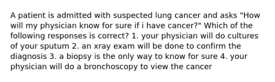 A patient is admitted with suspected lung cancer and asks "How will my physician know for sure if i have cancer?" Which of the following responses is correct? 1. your physician will do cultures of your sputum 2. an xray exam will be done to confirm the diagnosis 3. a biopsy is the only way to know for sure 4. your physician will do a bronchoscopy to view the cancer