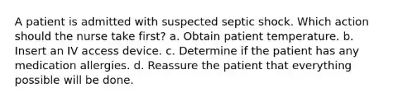 A patient is admitted with suspected septic shock. Which action should the nurse take first? a. Obtain patient temperature. b. Insert an IV access device. c. Determine if the patient has any medication allergies. d. Reassure the patient that everything possible will be done.