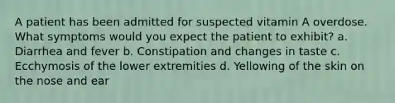 A patient has been admitted for suspected vitamin A overdose. What symptoms would you expect the patient to exhibit? a. Diarrhea and fever b. Constipation and changes in taste c. Ecchymosis of the lower extremities d. Yellowing of the skin on the nose and ear