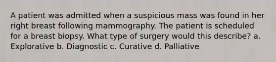 A patient was admitted when a suspicious mass was found in her right breast following mammography. The patient is scheduled for a breast biopsy. What type of surgery would this describe? a. Explorative b. Diagnostic c. Curative d. Palliative