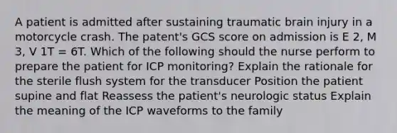 A patient is admitted after sustaining traumatic brain injury in a motorcycle crash. The patent's GCS score on admission is E 2, M 3, V 1T = 6T. Which of the following should the nurse perform to prepare the patient for ICP monitoring? Explain the rationale for the sterile flush system for the transducer Position the patient supine and flat Reassess the patient's neurologic status Explain the meaning of the ICP waveforms to the family