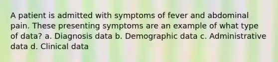 A patient is admitted with symptoms of fever and abdominal pain. These presenting symptoms are an example of what type of data? a. Diagnosis data b. Demographic data c. Administrative data d. Clinical data