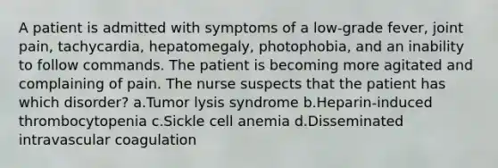 A patient is admitted with symptoms of a low-grade fever, joint pain, tachycardia, hepatomegaly, photophobia, and an inability to follow commands. The patient is becoming more agitated and complaining of pain. The nurse suspects that the patient has which disorder? a.Tumor lysis syndrome b.Heparin-induced thrombocytopenia c.Sickle cell anemia d.Disseminated intravascular coagulation