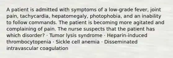 A patient is admitted with symptoms of a low-grade fever, joint pain, tachycardia, hepatomegaly, photophobia, and an inability to follow commands. The patient is becoming more agitated and complaining of pain. The nurse suspects that the patient has which disorder? · Tumor lysis syndrome · Heparin-induced thrombocytopenia · Sickle cell anemia · Disseminated intravascular coagulation