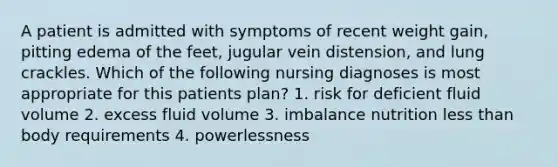 A patient is admitted with symptoms of recent weight gain, pitting edema of the feet, jugular vein distension, and lung crackles. Which of the following nursing diagnoses is most appropriate for this patients plan? 1. risk for deficient fluid volume 2. excess fluid volume 3. imbalance nutrition less than body requirements 4. powerlessness