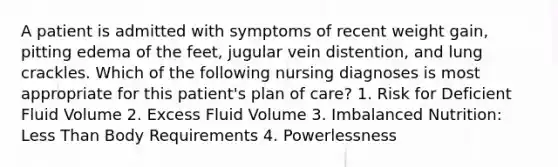 A patient is admitted with symptoms of recent weight gain, pitting edema of the feet, jugular vein distention, and lung crackles. Which of the following nursing diagnoses is most appropriate for this patient's plan of care? 1. Risk for Deficient Fluid Volume 2. Excess Fluid Volume 3. Imbalanced Nutrition: Less Than Body Requirements 4. Powerlessness