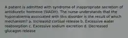 A patient is admitted with syndrome of inappropriate secretion of antidiuretic hormone (SIADH). The nurse understands that the hyponatremia associated with this disorder is the result of which mechanism? a. Increased cortisol release b. Excessive water reabsorption c. Excessive sodium excretion d. Decreased glucagon release