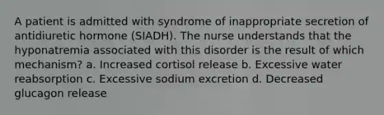 A patient is admitted with syndrome of inappropriate secretion of antidiuretic hormone (SIADH). The nurse understands that the hyponatremia associated with this disorder is the result of which mechanism? a. Increased cortisol release b. Excessive water reabsorption c. Excessive sodium excretion d. Decreased glucagon release