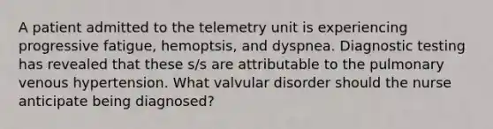 A patient admitted to the telemetry unit is experiencing progressive fatigue, hemoptsis, and dyspnea. Diagnostic testing has revealed that these s/s are attributable to the pulmonary venous hypertension. What valvular disorder should the nurse anticipate being diagnosed?