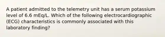 A patient admitted to the telemetry unit has a serum potassium level of 6.6 mEq/L. Which of the following electrocardiographic (ECG) characteristics is commonly associated with this laboratory finding?