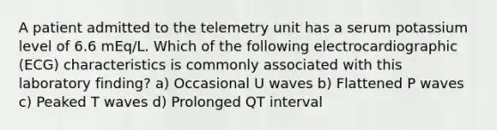 A patient admitted to the telemetry unit has a serum potassium level of 6.6 mEq/L. Which of the following electrocardiographic (ECG) characteristics is commonly associated with this laboratory finding? a) Occasional U waves b) Flattened P waves c) Peaked T waves d) Prolonged QT interval