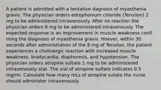 A patient is admitted with a tentative dagnosis of myasthenia gravis. The physician orders edrophonium chloride (Tensilon) 2 mg to be administered intravenously. After no reaction the physician orders 8 mg to be administered intravenously. The expected response is an improvement in muscle weakness confi ming the diagnosis of myasthenia gravis. Hoever, within 30 seconds after administration of the 8 mg of Tensilon, the patient experiences a cholinergic reaction with increased muscle weakness. bradycardia, diaphoresis, and hypotension. The physician orders atropine sultate 1 mg to be administered intravenously stat. The vial of atropine sulfate indicates 0.5 mg/mi. Caloulate how many mLs of atropine sutate the nurse should administer intravenously