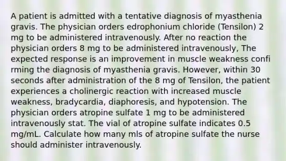 A patient is admitted with a tentative diagnosis of myasthenia gravis. The physician orders edrophonium chloride (Tensilon) 2 mg to be administered intravenously. After no reaction the physician orders 8 mg to be administered intravenously, The expected response is an improvement in muscle weakness confi rming the diagnosis of myasthenia gravis. However, within 30 seconds after administration of the 8 mg of Tensilon, the patient experiences a cholinergic reaction with increased muscle weakness, bradycardia, diaphoresis, and hypotension. The physician orders atropine sulfate 1 mg to be administered intravenously stat. The vial of atropine sulfate indicates 0.5 mg/mL. Calculate how many mls of atropine sulfate the nurse should administer intravenously.