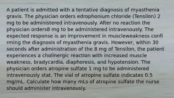 A patient is admitted with a tentative diagnosis of myasthenia gravis. The physician orders edrophonium chloride (Tensilon) 2 mg to be administered intravenously. After no reaction the physician orders8 mg to be administered intravenously. The expected response is an improvement in muscleweakness confi rming the diagnosis of myasthenia gravis. However, within 30 seconds after administration of the 8 mg of Tensilon, the patient experiences a cholinergic reaction with increased muscle weakness, bradycardia, diaphoresis, and hypotension. The physician orders atropine sulfate 1 mg to be administered intravenously stat. The vial of atropine sulfate indicates 0.5 mg/mL. Calculate how many mLs of atropine sulfate the nurse should administer intravenously.