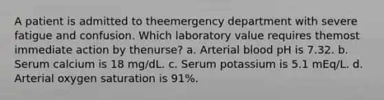 A patient is admitted to theemergency department with severe fatigue and confusion. Which laboratory value requires themost immediate action by thenurse? a. Arterial blood pH is 7.32. b. Serum calcium is 18 mg/dL. c. Serum potassium is 5.1 mEq/L. d. Arterial oxygen saturation is 91%.