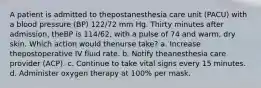 A patient is admitted to thepostanesthesia care unit (PACU) with a blood pressure (BP) 122/72 mm Hg. Thirty minutes after admission, theBP is 114/62, with a pulse of 74 and warm, dry skin. Which action would thenurse take? a. Increase thepostoperative IV fluid rate. b. Notify theanesthesia care provider (ACP). c. Continue to take vital signs every 15 minutes. d. Administer oxygen therapy at 100% per mask.