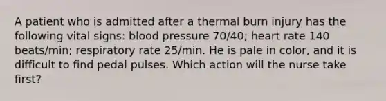 A patient who is admitted after a thermal burn injury has the following vital signs: blood pressure 70/40; heart rate 140 beats/min; respiratory rate 25/min. He is pale in color, and it is difficult to find pedal pulses. Which action will the nurse take first?