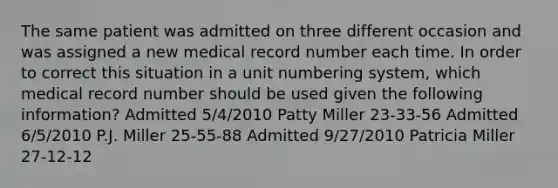 The same patient was admitted on three different occasion and was assigned a new medical record number each time. In order to correct this situation in a unit numbering system, which medical record number should be used given the following information? Admitted 5/4/2010 Patty Miller 23-33-56 Admitted 6/5/2010 P.J. Miller 25-55-88 Admitted 9/27/2010 Patricia Miller 27-12-12