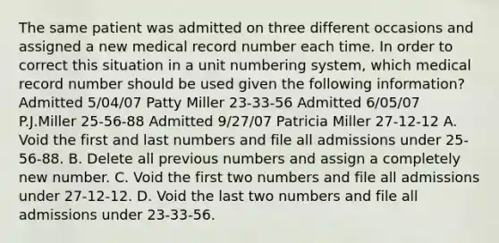 The same patient was admitted on three different occasions and assigned a new medical record number each time. In order to correct this situation in a unit numbering system, which medical record number should be used given the following information? Admitted 5/04/07 Patty Miller 23-33-56 Admitted 6/05/07 P.J.Miller 25-56-88 Admitted 9/27/07 Patricia Miller 27-12-12 A. Void the first and last numbers and file all admissions under 25-56-88. B. Delete all previous numbers and assign a completely new number. C. Void the first two numbers and file all admissions under 27-12-12. D. Void the last two numbers and file all admissions under 23-33-56.