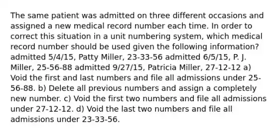 The same patient was admitted on three different occasions and assigned a new medical record number each time. In order to correct this situation in a unit numbering system, which medical record number should be used given the following information? admitted 5/4/15, Patty Miller, 23-33-56 admitted 6/5/15, P. J. Miller, 25-56-88 admitted 9/27/15, Patricia Miller, 27-12-12 a) Void the first and last numbers and file all admissions under 25-56-88. b) Delete all previous numbers and assign a completely new number. c) Void the first two numbers and file all admissions under 27-12-12. d) Void the last two numbers and file all admissions under 23-33-56.