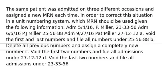 The same patient was admitted on three different occasions and assigned a new MRN each time, in order to correct this situation in a unit numbering system, which MRN should be used given the following information: Adm 5/4/16, P. Miller, 23-33-56 Adm 6/5/16 P.J Miller 25-56-88 Adm 9/27/16 Pat Miller 27-12-12 a. Void the first and last numbers and file all numbers under 25-56-88 b. Delete all previous numbers and assign a completely new number c. Void the first two numbers and file all admissions under 27-12-12 d. Void the last two numbers and file all admissions under 23-33-56