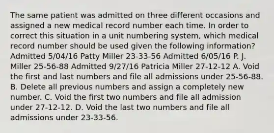 The same patient was admitted on three different occasions and assigned a new medical record number each time. In order to correct this situation in a unit numbering system, which medical record number should be used given the following information? Admitted 5/04/16 Patty Miller 23-33-56 Admitted 6/05/16 P. J. Miller 25-56-88 Admitted 9/27/16 Patricia Miller 27-12-12 A. Void the first and last numbers and file all admissions under 25-56-88. B. Delete all previous numbers and assign a completely new number. C. Void the first two numbers and file all admission under 27-12-12. D. Void the last two numbers and file all admissions under 23-33-56.