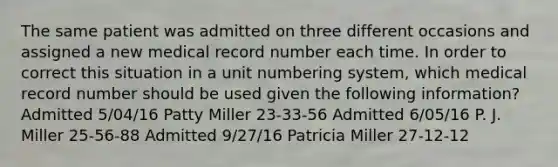 The same patient was admitted on three different occasions and assigned a new medical record number each time. In order to correct this situation in a unit numbering system, which medical record number should be used given the following information? Admitted 5/04/16 Patty Miller 23-33-56 Admitted 6/05/16 P. J. Miller 25-56-88 Admitted 9/27/16 Patricia Miller 27-12-12