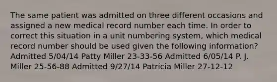 The same patient was admitted on three different occasions and assigned a new medical record number each time. In order to correct this situation in a unit numbering system, which medical record number should be used given the following information? Admitted 5/04/14 Patty Miller 23-33-56 Admitted 6/05/14 P. J. Miller 25-56-88 Admitted 9/27/14 Patricia Miller 27-12-12