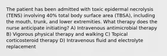 The patient has been admitted with toxic epidermal necrolysis (TENS) involving 40% total body surface area (TBSA), including the mouth, trunk, and lower extremities. What therapy does the nurse anticipate initiating? A) Intravenous antimicrobial therapy B) Vigorous physical therapy and walking C) Topical corticosteroid therapy D) Intravenous fluid and electrolyte replacement