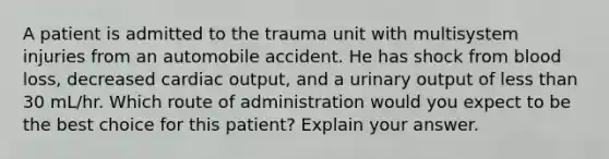 A patient is admitted to the trauma unit with multisystem injuries from an automobile accident. He has shock from blood loss, decreased cardiac output, and a urinary output of less than 30 mL/hr. Which route of administration would you expect to be the best choice for this patient? Explain your answer.